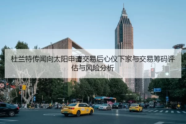 杜兰特传闻向太阳申请交易后心仪下家与交易筹码评估与风险分析