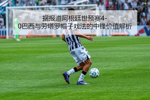 据报道阿根廷世预赛4-0巴西与劳塔罗帽子戏法的中锋价值解析