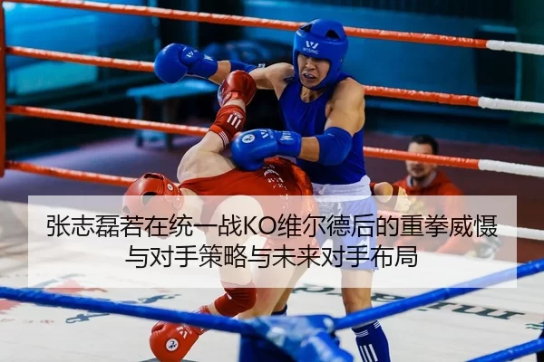 张志磊若在统一战KO维尔德后的重拳威慑与对手策略与未来对手布局