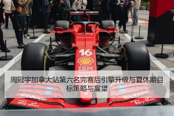 周冠宇加拿大站第六名完赛后引擎升级与夏休期目标策略与展望